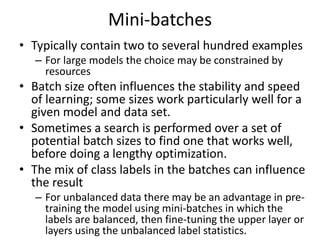 Mini-batches
• Typically contain two to several hundred examples
– For large models the choice may be constrained by
resources
• Batch size often influences the stability and speed
of learning; some sizes work particularly well for a
given model and data set.
• Sometimes a search is performed over a set of
potential batch sizes to find one that works well,
before doing a lengthy optimization.
• The mix of class labels in the batches can influence
the result
– For unbalanced data there may be an advantage in pre-
training the model using mini-batches in which the
labels are balanced, then fine-tuning the upper layer or
layers using the unbalanced label statistics.
 