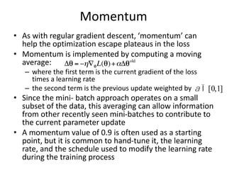 Momentum
• As with regular gradient descent, ‘momentum’ can
help the optimization escape plateaus in the loss
• Momentum is implemented by computing a moving
average:
– where the first term is the current gradient of the loss
times a learning rate
– the second term is the previous update weighted by
• Since the mini- batch approach operates on a small
subset of the data, this averaging can allow information
from other recently seen mini-batches to contribute to
the current parameter update
• A momentum value of 0.9 is often used as a starting
point, but it is common to hand-tune it, the learning
rate, and the schedule used to modify the learning rate
during the training process
a Î[0,1]
 
