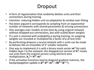 Dropout
• A form of regularization that randomly deletes units and their
connections during training
• Intention: reducing hidden unit co-adaptation & combat over-fitting
• Has been argued it corresponds to sampling from an exponential
number of networks with shared parameters & missing connections
• One averages over models at test time by using original network
without dropped-out connections, but with scaled-down weights
• If a unit is retained with probability p during training, its outgoing
weights are rescaled or multiplied by a factor of p at test time
• By performing dropout a neural network with n units can be made
to behave like an ensemble of 2n smaller networks
• One way to implement it is with a binary mask vector m(l) for each
hidden layer l in the network: the dropped out version of h(l) masks
out units from the original version using element-wise
multiplication, hd
(l)= h(l)m(l)
• If the activation functions lead to diagonal gradient matrices, the
backpropagation update is Δ(l)=d(l)m(l) (W(l+1)Δ(l+1)).
 