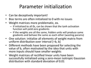Parameter initialization
• Can be deceptively important!
• Bias terms are often initialized to 0 with no issues
• Weight matrices more problematic, ex.
– If initialized to all 0s, can be shown that the tanh activation
function will yield zero gradients
– If the weights are all the same, hidden units will produce same
gradients and behave the same as each other (wasting params)
• One solution: initialize all elements of weight matrix from
uniform distribution over interval [–b, b]
• Different methods have been proposed for selecting the
value of b, often motivated by the idea that units with
more inputs should have smaller weights
• Weight matrices of rectified linear units have been
successfully initialized using a zero-mean isotropic Gaussian
distribution with standard deviation of 0.01
 