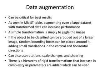 Data augmentation
• Can be critical for best results
• As seen in MNIST table, augmenting even a large dataset
with transformed data can increase performance
• A simple transformation is simply to jiggle the image
• If the object to be classified can be cropped out of a larger
image, random bounding boxes can be placed around it,
adding small translations in the vertical and horizontal
directions
• Can also use rotations, scale changes, and shearing
• There is a hierarchy of rigid transformations that increase in
complexity as parameters are added which can be used
 