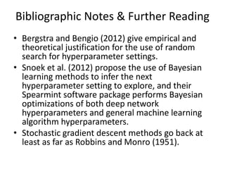 Bibliographic Notes & Further Reading
• Bergstra and Bengio (2012) give empirical and
theoretical justification for the use of random
search for hyperparameter settings.
• Snoek et al. (2012) propose the use of Bayesian
learning methods to infer the next
hyperparameter setting to explore, and their
Spearmint software package performs Bayesian
optimizations of both deep network
hyperparameters and general machine learning
algorithm hyperparameters.
• Stochastic gradient descent methods go back at
least as far as Robbins and Monro (1951).
 