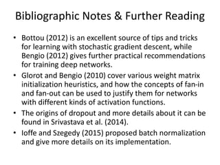 Bibliographic Notes & Further Reading
• Bottou (2012) is an excellent source of tips and tricks
for learning with stochastic gradient descent, while
Bengio (2012) gives further practical recommendations
for training deep networks.
• Glorot and Bengio (2010) cover various weight matrix
initialization heuristics, and how the concepts of fan-in
and fan-out can be used to justify them for networks
with different kinds of activation functions.
• The origins of dropout and more details about it can be
found in Srivastava et al. (2014).
• Ioffe and Szegedy (2015) proposed batch normalization
and give more details on its implementation.
 