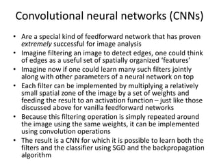 Convolutional neural networks (CNNs)
• Are a special kind of feedforward network that has proven
extremely successful for image analysis
• Imagine filtering an image to detect edges, one could think
of edges as a useful set of spatially organized ‘features’
• Imagine now if one could learn many such filters jointly
along with other parameters of a neural network on top
• Each filter can be implemented by multiplying a relatively
small spatial zone of the image by a set of weights and
feeding the result to an activation function – just like those
discussed above for vanilla feedforward networks
• Because this filtering operation is simply repeated around
the image using the same weights, it can be implemented
using convolution operations
• The result is a CNN for which it is possible to learn both the
filters and the classifier using SGD and the backpropagation
algorithm
 