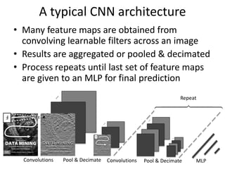 …
F
Convolutions Pool & Decimate Convolutions Pool & Decimate MLP
…
F
Repeat
A typical CNN architecture
• Many feature maps are obtained from
convolving learnable filters across an image
• Results are aggregated or pooled & decimated
• Process repeats until last set of feature maps
are given to an MLP for final prediction
 