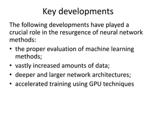 Key developments
The following developments have played a
crucial role in the resurgence of neural network
methods:
• the proper evaluation of machine learning
methods;
• vastly increased amounts of data;
• deeper and larger network architectures;
• accelerated training using GPU techniques
 