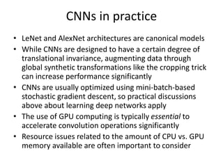 CNNs in practice
• LeNet and AlexNet architectures are canonical models
• While CNNs are designed to have a certain degree of
translational invariance, augmenting data through
global synthetic transformations like the cropping trick
can increase performance significantly
• CNNs are usually optimized using mini-batch-based
stochastic gradient descent, so practical discussions
above about learning deep networks apply
• The use of GPU computing is typically essential to
accelerate convolution operations significantly
• Resource issues related to the amount of CPU vs. GPU
memory available are often important to consider
 