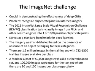 The ImageNet challenge
• Crucial in demonstrating the effectiveness of deep CNNs
• Problem: recognize object categories in Internet imagery
• The 2012 ImageNet Large Scale Visual Recognition Challenge
(ILSVRC) classification task - classify image from Flickr and
other search engines into 1 of 1000 possible object categories
• Serves as a standard benchmark for deep learning
• The imagery was hand-labeled based on the presence or
absence of an object belonging to these categories
• There are 1.2 million images in the training set with 732-1300
training images available per class
• A random subset of 50,000 images was used as the validation
set, and 100,000 images were used for the test set where
there are 50 and 100 images per class respectively
 