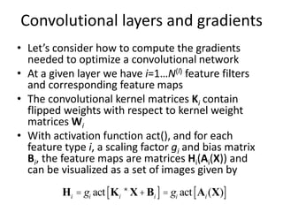 Convolutional layers and gradients
• Let’s consider how to compute the gradients
needed to optimize a convolutional network
• At a given layer we have i=1…N(l) feature filters
and corresponding feature maps
• The convolutional kernel matrices Ki contain
flipped weights with respect to kernel weight
matrices Wi
• With activation function act(), and for each
feature type i, a scaling factor gi and bias matrix
Bi, the feature maps are matrices Hi(Ai(X)) and
can be visualized as a set of images given by
Hi = gi act Ki *X+Bi
[ ]= gi act Ai (X)
[ ]
 