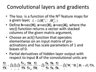 Convolutional layers and gradients
• The loss is a function of the N(l) feature maps for
a given layer,
• Define h=vec(H), x=vec(X), a=vec(A), where the
vec() function returns a vector with stacked
columns of the given matrix argument,
• Choose an act() function that operates
elementwise on an input matrix of pre-
activations and has scale parameters of 1 and
biases of 0.
• Partial derivatives of hidden layer output with
respect to input X of the convolutional units are
L = L(H1
(l)
,… ,HN(l)
(l)
)
¶L
¶X
=
¶aijk
¶X
¶Hi
¶aijk
k
å
j
å
i
å
¶L
¶Hi
=
¶ai
¶x
¶hi
¶ai
¶L
¶hi
i
å = Wi *Di
[ ]
i
å ,Di = dL ¶Ai
 