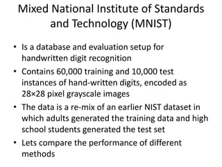 Mixed National Institute of Standards
and Technology (MNIST)
• Is a database and evaluation setup for
handwritten digit recognition
• Contains 60,000 training and 10,000 test
instances of hand-written digits, encoded as
28×28 pixel grayscale images
• The data is a re-mix of an earlier NIST dataset in
which adults generated the training data and high
school students generated the test set
• Lets compare the performance of different
methods
 
