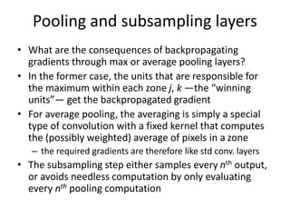 Pooling and subsampling layers
• What are the consequences of backpropagating
gradients through max or average pooling layers?
• In the former case, the units that are responsible for
the maximum within each zone j, k —the “winning
units”— get the backpropagated gradient
• For average pooling, the averaging is simply a special
type of convolution with a fixed kernel that computes
the (possibly weighted) average of pixels in a zone
– the required gradients are therefore like std conv. layers
• The subsampling step either samples every nth output,
or avoids needless computation by only evaluating
every nth pooling computation
 