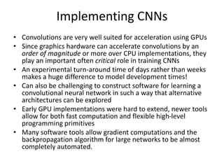 Implementing CNNs
• Convolutions are very well suited for acceleration using GPUs
• Since graphics hardware can accelerate convolutions by an
order of magnitude or more over CPU implementations, they
play an important often critical role in training CNNs
• An experimental turn-around time of days rather than weeks
makes a huge difference to model development times!
• Can also be challenging to construct software for learning a
convolutional neural network in such a way that alternative
architectures can be explored
• Early GPU implementations were hard to extend, newer tools
allow for both fast computation and flexible high-level
programming primitives
• Many software tools allow gradient computations and the
backpropagation algorithm for large networks to be almost
completely automated.
 