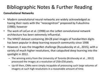 Bibliographic Notes & Further Reading
Convolutional Networks
• Modern convolutional neural networks are widely acknowledged as
having their roots with the “neocognitron” proposed by Fukushima
(1980); however
• The work of LeCun et al. (1998) on the LeNet convolutional network
architecture has been extremely influential.
• The MNIST dataset containing 28×28 pixel images of handwritten digits
has been popular in deep learning research community since 1998
• However, it was the ImageNet challenge (Russakovsky et al., 2015), with a
variety of much higher resolutions, that catapulted deep learning into the
spotlight in 2012.
– The winning entry from the University of Toronto (Krizhevsky et al. , 2012)
processed the images at a resolution of 256×256 pixels.
– Up till then, CNNs were simply incapable of processing such large volumes of
imagery at such high resolutions in a reasonable amount of time.
 