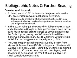 Bibliographic Notes & Further Reading
Convolutional Networks
• Krizhevsky et al. (2012)’s dramatic ImageNet win used a
GPU accelerated convolutional neural networks.
– This spurred a great deal of development, reflected in rapid
subsequent advances in visual recognition performance and on
the ImageNet benchmark.
• In the 2014 challenge, the Oxford Visual Geometry Group
and a team from Google pushed performance even further
using much deeper architectures: 16-19 weight layers for
the Oxford group, using tiny 3×3 convolutional filters
(Simonyan and Zisserman, 2014); 22 layers, with filters up
to 5×5 for the Google team (Szegedy et al., 2015).
• The 2015 ImageNet challenge was won by a team from
Microsoft Research Asia (MSRA) using an architecture with
152 layers (He et al., 2015), using tiny 3×3 filters combined
with “shortcut” connections that skip over layers, and
pooling and decimating the result of multiple layers of
small convolution operations
 