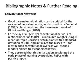 Bibliographic Notes & Further Reading
Convolutional Networks
• Good parameter initialization can be critical for the
success of neural networks, as discussed in LeCun et al.
(1998)’s classic work and the more recent work of
Glorot and Bengio (2010).
• Krizhevsky et al. (2012)’s convolutional network of
rectified linear units (ReLUs) initialized weights using 0-
mean isotropic Gaussian distributions with a standard
deviation of 0.01, and initialized the biases to 1 for
most hidden convolutional layers as well as their
model’s hidden fully connected layers.
• They observed that this initialization accelerated the
early phase of learning by providing ReLUs with
positive inputs.
 