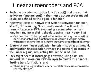 Linear autoencoders and PCA
• Both the encoder activation function act() and the output
activation function out() in the simple autoencoder model
could be defined as the sigmoid function
• However, it can be shown that with no activation function,
h(i)=a(i), the resulting “linear autoencoder” will find the
same subspace as PCA, (assuming a squared-error loss
function and normalizing the data using mean centering)
– Can be shown to be optimal in the sense that any model with a
non-linear activation function would require a weight matrix
with more parameters to achieve the same reconstruction error
• Even with non-linear activation functions such as a sigmoid,
optimization finds solutions where the network operates in
the linear regime, replicating the behavior of PCA
• This might seem discouraging; however, using a neural
network with even one hidden layer to create much more
flexible transformations, and
– There is growing evidence deeper models can learn more useful
representations
 
