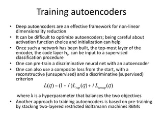 Training autoencoders
• Deep autoencoders are an effective framework for non-linear
dimensionality reduction
• It can be difficult to optimize autoencoders; being careful about
activation function choice and initialization can help
• Once such a network has been built, the top-most layer of the
encoder, the code layer hc, can be input to a supervised
classification procedure
• One can pre-train a discriminative neural net with an autoencoder
• One can also use a composite loss from the start, with a
reconstructive (unsupervised) and a discriminative (supervised)
criterion
where λ is a hyperparameter that balances the two objectives
• Another approach to training autoencoders is based on pre-training
by stacking two-layered restricted Boltzmann machines RBMs
L(q) = (1-l)Lsup(q)+lLunsup(q)
 