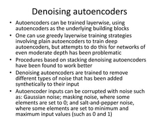 Denoising autoencoders
• Autoencoders can be trained layerwise, using
autoencoders as the underlying building blocks
• One can use greedy layerwise training strategies
involving plain autoencoders to train deep
autoencoders, but attempts to do this for networks of
even moderate depth has been problematic
• Procedures based on stacking denoising autoencoders
have been found to work better
• Denoising autoencoders are trained to remove
different types of noise that has been added
synthetically to their input
• Autoencoder inputs can be corrupted with noise such
as: Gaussian noise; masking noise, where some
elements are set to 0; and salt-and-pepper noise,
where some elements are set to minimum and
maximum input values (such as 0 and 1)
 