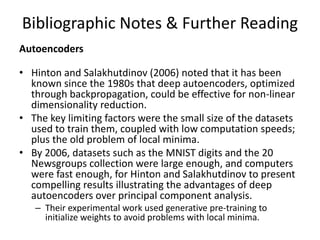 Bibliographic Notes & Further Reading
Autoencoders
• Hinton and Salakhutdinov (2006) noted that it has been
known since the 1980s that deep autoencoders, optimized
through backpropagation, could be effective for non-linear
dimensionality reduction.
• The key limiting factors were the small size of the datasets
used to train them, coupled with low computation speeds;
plus the old problem of local minima.
• By 2006, datasets such as the MNIST digits and the 20
Newsgroups collection were large enough, and computers
were fast enough, for Hinton and Salakhutdinov to present
compelling results illustrating the advantages of deep
autoencoders over principal component analysis.
– Their experimental work used generative pre-training to
initialize weights to avoid problems with local minima.
 