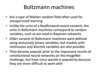 Boltzmann machines
• Are a type of Markov random field often used for
unsupervised learning
• Unlike the units of a feedforward neural network, the
units in Boltzmann machines correspond to random
variables, such as are used in Bayesian networks
• Older variants of Boltzmann machines were defined
using exclusively binary variables, but models with
continuous and discrete variables are also possible
• They became popular prior to the impressive results of
convolutional neural networks on the ImageNet
challenge, but have since waned in popularity because
they are more difficult to work with
 