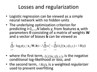 Losses and regularization
• Logistic regression can be viewed as a simple
neural network with no hidden units
• The underlying optimization criterion for
predicting i=1,…,N labels yi from features xi with
parameters θ consisting of a matrix of weights W
and a vector of biases b can be viewed as
• where the first term, , is the negative
conditional log-likelihood or loss, and
• the second term, , is a weighted regularizer
used to prevent overfitting
-log p(yi | xi;W,b)
i=1
N
å +l wj
2
j=1
M
å = L( fi (xi;q), yi )
i=1
N
å + lR(q)
L( fi (xi;q), yi )
lR(q)
 