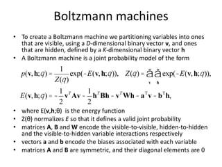 Boltzmann machines
• To create a Boltzmann machine we partitioning variables into ones
that are visible, using a D-dimensional binary vector v, and ones
that are hidden, defined by a K-dimensional binary vector h
• A Boltzmann machine is a joint probability model of the form
• where E(v,h;θ) is the energy function
• Z(θ) normalizes E so that it defines a valid joint probability
• matrices A, B and W encode the visible-to-visible, hidden-to-hidden
and the visible-to-hidden variable interactions respectively
• vectors a and b encode the biases associated with each variable
• matrices A and B are symmetric, and their diagonal elements are 0
p(v,h;q) =
1
Z(q)
exp(-E(v,h;q)), Z(q) = exp(-E(v,h;q)),
h
å
v
å
E(v,h;q) = -
1
2
vT
Av -
1
2
hT
Bh- vT
Wh-aT
v -bT
h,
 
