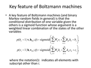 Key feature of Boltzmann machines
• A key feature of Boltzmann machines (and binary
Markov random fields in general) is that the
conditional distribution of one variable given the
others is a sigmoid function whose argument is a
weighted linear combination of the states of the other
variables
where the notation indicates all elements with
subscript other than i.
p(hj =1| v,hØj;q) = sigmoid Wijvi +
i=1
D
å Bjkhk
k=1
K
å + bj
æ
è
ç
ö
ø
÷,
p(vi =1| h,vØi;q) = sigmoid Wijhj +
j=1
K
å Aidvd
d=1
D
å +ci
æ
è
ç
ç
ö
ø
÷
÷,
Øi
 