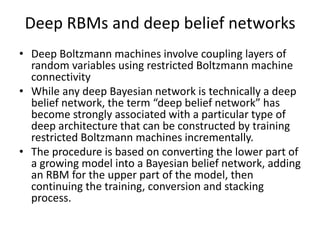 Deep RBMs and deep belief networks
• Deep Boltzmann machines involve coupling layers of
random variables using restricted Boltzmann machine
connectivity
• While any deep Bayesian network is technically a deep
belief network, the term “deep belief network” has
become strongly associated with a particular type of
deep architecture that can be constructed by training
restricted Boltzmann machines incrementally.
• The procedure is based on converting the lower part of
a growing model into a Bayesian belief network, adding
an RBM for the upper part of the model, then
continuing the training, conversion and stacking
process.
 