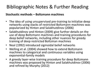 Bibliographic Notes & Further Reading
Stochastic methods – Boltzmann machines
• The idea of using unsupervised pre-training to initialize deep
networks using stacks of restricted Boltzmann machines was
popularized by Hinton and Salakhutdinov (2006)
• Salakhutdinov and Hinton (2009) give further details on the
use of deep Boltzmann machines and training procedures for
deep belief networks, including other nuances for greedy
training of deep restricted Boltzman machines
• Neal (1992) introduced sigmoidal belief networks
• Welling et al. (2004) showed how to extend Boltzmann
machines to categorical and continuous variables using
exponential-family models
• A greedy layer-wise training procedure for deep Boltzmann
machines was proposed by Hinton and Salakhutdinov (2006)
and refined by Murphy (2012)
 