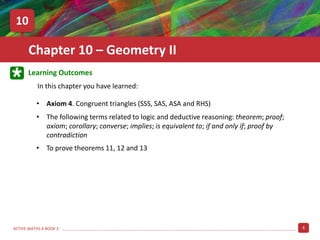 1
ACTIVE MATHS 4 BOOK 2
Learning Outcomes
In this chapter you have learned:
Chapter 10 – Geometry II
10
• The following terms related to logic and deductive reasoning: theorem; proof;
axiom; corollary; converse; implies; is equivalent to; if and only if; proof by
contradiction
• Axiom 4. Congruent triangles (SSS, SAS, ASA and RHS)
• To prove theorems 11, 12 and 13
 
