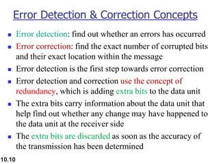 10.10
Error Detection & Correction Concepts
◼ Error detection: find out whether an errors has occurred
◼ Error correction: find the exact number of corrupted bits
and their exact location within the message
◼ Error detection is the first step towards error correction
◼ Error detection and correction use the concept of
redundancy, which is adding extra bits to the data unit
◼ The extra bits carry information about the data unit that
help find out whether any change may have happened to
the data unit at the receiver side
◼ The extra bits are discarded as soon as the accuracy of
the transmission has been determined
 