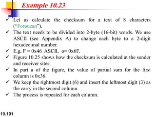 10.101
✓ Let us calculate the checksum for a text of 8 characters
(“Forouzan”).
✓ The text needs to be divided into 2-byte (16-bit) words. We use
ASCII (see Appendix A) to change each byte to a 2-digit
hexadecimal number.
✓ E.g. F = 0x46 ASCII, o= 0x6F.
✓ Figure 10.25 shows how the checksum is calculated at the sender
and receiver sites.
✓ In part a of the figure, the value of partial sum for the first
column is 0x36.
✓ We keep the rightmost digit (6) and insert the leftmost digit (3) as
the carry in the second column.
✓ The process is repeated for each column.
Example 10.23
 
