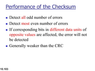 10.103
Performance of the Checksum
◼ Detect all odd number of errors
◼ Detect most even number of errors
◼ If corresponding bits in different data units of
opposite values are affected, the error will not
be detected
◼ Generally weaker than the CRC
 