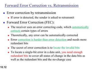 10.12
Forward Error Correction vs. Retransmission
◼ Error correction by retransmission
◼ If error is detected, the sender is asked to retransmit
◼ Forward Error Correction (FEC):
◼ The receiver uses an error correcting code, which automatically
corrects certain types of errors
◼ Theoretically, any error can be automatically corrected
◼ Error correction is harder than error detection and needs more
redundant bits
◼ The secret of error correction is to locate the invalid bits
◼ To locate a single-bit error in a data unit, you need enough
redundant bits to cover all states of change in the data bits as
well as the redundant bits and the no-change case
 