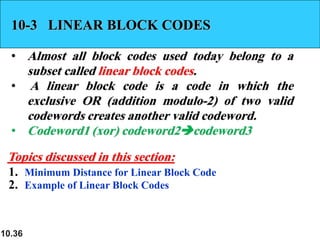 10.36
10-3 LINEAR BLOCK CODES
• Almost all block codes used today belong to a
subset called linear block codes.
• A linear block code is a code in which the
exclusive OR (addition modulo-2) of two valid
codewords creates another valid codeword.
• Codeword1 (xor) codeword2➔codeword3
1. Minimum Distance for Linear Block Code
2. Example of Linear Block Codes
Topics discussed in this section:
 