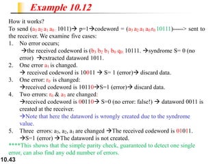 10.43
How it works?
To send (a3 a2 a1 a0 : 1011)→ p=1→codeword = (a3 a2 a1 a0 r0 10111)-----> sent to
the receiver. We examine five cases:
1. No error occurs;
→the received codeword is (b3 b2 b1 b0 q0: 10111. →syndrome S= 0 (no
error) →extracted dataword 1011.
2. One error a1 is changed.
→ received codeword is 10011 → S= 1 (error)→ discard data.
3. One error: r0 is changed:
→received codeword is 10110→S=1 (error)→ discard data.
4. Two errors: r0 & a3 are changed:
→received codeword is 00110→ S=0 (no error: false!) → dataword 0011 is
created at the receiver.
→Note that here the dataword is wrongly created due to the syndrome
value.
5. Three errors: a3, a2, a1 are changed →The received codeword is 01011.
→S=1 (error) →The dataword is not created.
****This shows that the simple parity check, guaranteed to detect one single
error, can also find any odd number of errors.
Example 10.12
 