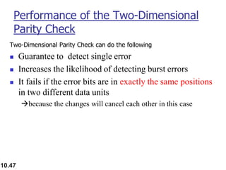 10.47
Performance of the Two-Dimensional
Parity Check
Two-Dimensional Parity Check can do the following
◼ Guarantee to detect single error
◼ Increases the likelihood of detecting burst errors
◼ It fails if the error bits are in exactly the same positions
in two different data units
→because the changes will cancel each other in this case
 