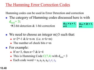 10.48
The Hamming Error Correction Codes
Hamming codes can be used in Error Detection and correction
◼ The category of Hamming codes discussed here is with
dmin= 3:
→2-bit detection & 1-bit correction
◼ We need to choose an integer m≥3 such that:
◼ n=2m-1 & k=n-m (i.e. n=k+m)
◼ The number of check bits r=m
◼ For example:
◼ If m=3, then n=7 & k=4
◼ This is Hamming Code C(7,4) with dmin= 3
◼ Each code word = a3 a2 a1 a0 r2 r1 r0
 