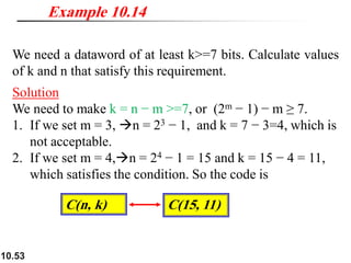 10.53
We need a dataword of at least k>=7 bits. Calculate values
of k and n that satisfy this requirement.
Solution
We need to make k = n − m >=7, or (2m − 1) − m ≥ 7.
1. If we set m = 3, →n = 23 − 1, and k = 7 − 3=4, which is
not acceptable.
2. If we set m = 4,→n = 24 − 1 = 15 and k = 15 − 4 = 11,
which satisfies the condition. So the code is
Example 10.14
C(15, 11)
C(n, k)
 