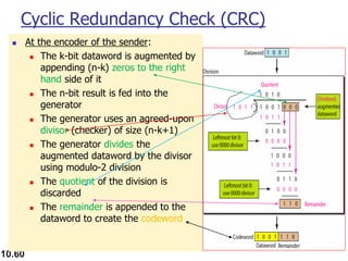 10.60
Cyclic Redundancy Check (CRC)
◼ At the encoder of the sender:
◼ The k-bit dataword is augmented by
appending (n-k) zeros to the right
hand side of it
◼ The n-bit result is fed into the
generator
◼ The generator uses an agreed-upon
divisor (checker) of size (n-k+1)
◼ The generator divides the
augmented dataword by the divisor
using modulo-2 division
◼ The quotient of the division is
discarded
◼ The remainder is appended to the
dataword to create the codeword
 