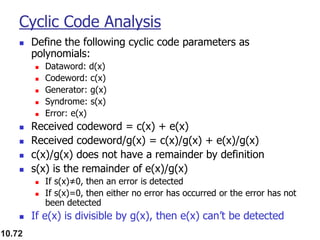 10.72
Cyclic Code Analysis
◼ Define the following cyclic code parameters as
polynomials:
◼ Dataword: d(x)
◼ Codeword: c(x)
◼ Generator: g(x)
◼ Syndrome: s(x)
◼ Error: e(x)
◼ Received codeword = c(x) + e(x)
◼ Received codeword/g(x) = c(x)/g(x) + e(x)/g(x)
◼ c(x)/g(x) does not have a remainder by definition
◼ s(x) is the remainder of e(x)/g(x)
◼ If s(x)≠0, then an error is detected
◼ If s(x)=0, then either no error has occurred or the error has not
been detected
◼ If e(x) is divisible by g(x), then e(x) can’t be detected
 