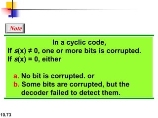 10.73
In a cyclic code,
If s(x) ≠ 0, one or more bits is corrupted.
If s(x) = 0, either
a. No bit is corrupted. or
b. Some bits are corrupted, but the
decoder failed to detect them.
Note
 