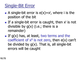 10.75
Single-Bit Error
◼ A single-bit error is e(x)=xi, where i is the
position of the bit
◼ If a single-bit error is caught, then xi is not
divisible by g(x) (i.e.; there is a
remainder)
◼ If g(x) has, at least, two terms and the
coefficient of x0 is not zero, then e(x) can’t
be divided by g(x). That is, all single-bit
errors will be caught
 