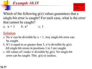 10.77
Which of the following g(x) values guarantees that a
single-bit error is caught? For each case, what is the error
that cannot be caught?
a. x + 1 b. x3 c. 1
Solution
a. No xi can be divisible by x + 1. Any single-bit error can
be caught.
b. If i is equal to or greater than 3, xi is divisible by g(x).
All single-bit errors in positions 1 to 3 are caught.
c. All values of i make xi divisible by g(x). No single-bit
error can be caught. This g(x) is useless.
Example 10.15
 
