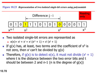 10.78
Figure 10.23 Representation of two isolated single-bit errors using polynomials
◼ Two isolated single-bit errors are represented as
◼ e(x)= xj + xi = xi (xj-i + 1) = xi (xt + 1)
◼ If g(x) has, at least, two terms and the coefficient of x0 is
not zero, then xi can’t be divided by g(x)
◼ Therefore, if g(x) is to detect e(x), it must not divide (xt + 1)
where t is the distance between the two error bits and t
should be between 2 and n-1 (n is the degree of g(x))
 