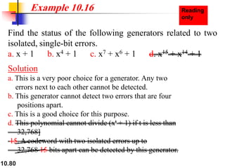 10.80
Find the status of the following generators related to two
isolated, single-bit errors.
a. x + 1 b. x4 + 1 c. x7 + x6 + 1 d. x15 + x14 + 1
Solution
a. This is a very poor choice for a generator. Any two
errors next to each other cannot be detected.
b. This generator cannot detect two errors that are four
positions apart.
c. This is a good choice for this purpose.
d. This polynomial cannot divide (xt + 1) if t is less than
32,768]
15. A codeword with two isolated errors up to
32,768 15 bits apart can be detected by this generator.
Example 10.16
 