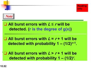10.82
❏ All burst errors with L ≤ r will be
detected. (r is the degree of g(x))
❏ All burst errors with L = r + 1 will be
detected with probability 1 – (1/2)r–1.
❏ All burst errors with L > r + 1 will be
detected with probability 1 – (1/2)r.
Note
 
