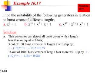 10.83
Find the suitability of the following generators in relation
to burst errors of different lengths.
a. x6 + 1 b. x18 + x7 + x + 1 c. x32 + x23 + x7 + 1
Solution
a. This generator can detect all burst errors with a length
less than or equal to 6 bits;
3 out of 100 burst errors with length 7 will slip by;
1 – (1/2)6–1 = 1 - 1/32 = 0.97
16 out of 1000 burst errors of length 8 or more will slip by. 1 –
(1/2)6 = 1 – 1/64 = 0.984
Example 10.17
 