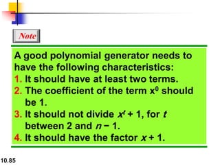 10.85
A good polynomial generator needs to
have the following characteristics:
1. It should have at least two terms.
2. The coefficient of the term x0 should
be 1.
3. It should not divide xt + 1, for t
between 2 and n − 1.
4. It should have the factor x + 1.
Note
 
